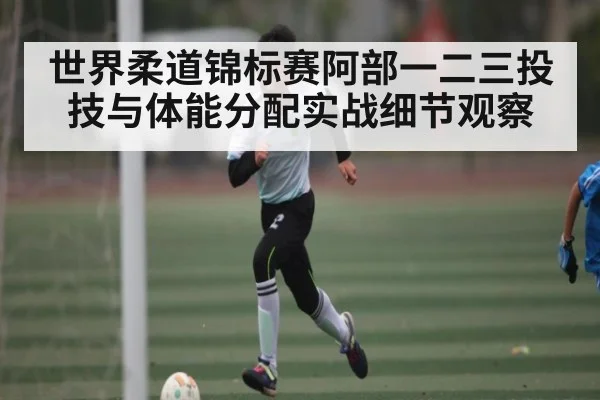 世界柔道锦标赛阿部一二三投技与体能分配实战细节观察